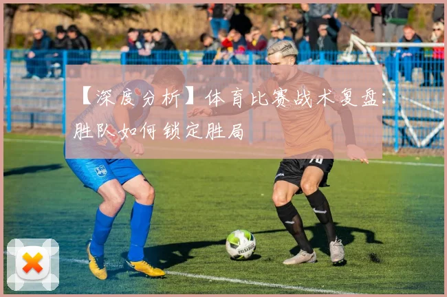 【深度分析】体育比赛战术复盘：胜队如何锁定胜局